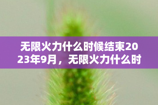 无限火力什么时候结束2023年9月,无限火力什么时候结束2022 无限火力什么时候结束2023年9月,无限火力什么时候结束2022