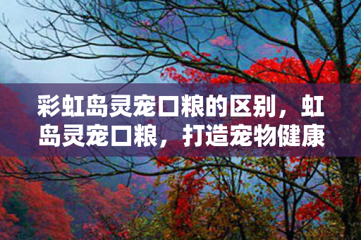 彩虹岛灵宠口粮的区别,虹岛灵宠口粮,打造宠物健康新选择 彩虹岛灵宠口粮的区别,虹岛灵宠口粮,打造宠物健康新选择