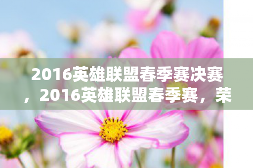 2016英雄联盟春季赛决赛,2016英雄联盟春季赛,荣耀与梦想的舞台 2016英雄联盟春季赛决赛,2016英雄联盟春季赛,荣耀与梦想的舞台