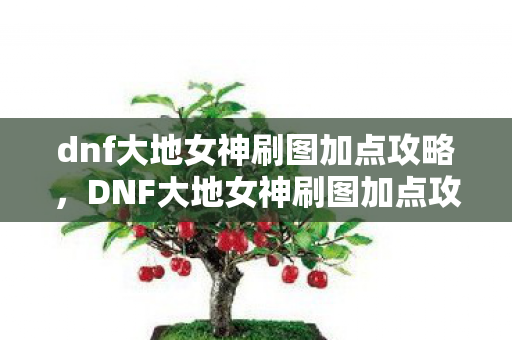 dnf大地女神刷图加点攻略,DNF大地女神刷图加点攻略,打造高效战斗体验 dnf大地女神刷图加点攻略,DNF大地女神刷图加点攻略,打造高效战斗体验