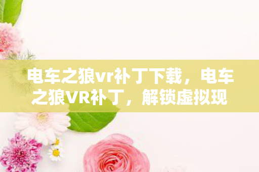 电车之狼vr补丁下载,电车之狼VR补丁,解锁虚拟现实的浪漫之旅 电车之狼vr补丁下载,电车之狼VR补丁,解锁虚拟现实的浪漫之旅