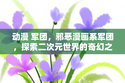 动漫 军团，邪恶漫画系军团，探索二次元世界的奇幻之旅