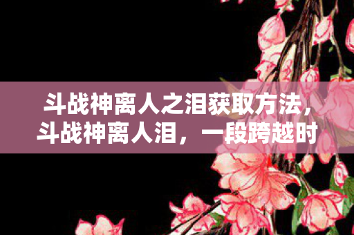 斗战神离人之泪获取方法，斗战神离人泪，一段跨越时空的传奇