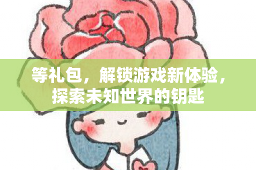 等礼包,解锁游戏新体验,探索未知世界的钥匙 等礼包,解锁游戏新体验,探索未知世界的钥匙
