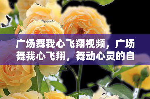 广场舞我心飞翔视频,广场舞我心飞翔,舞动心灵的自由旋律 广场舞我心飞翔视频,广场舞我心飞翔,舞动心灵的自由旋律