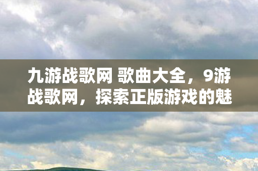 九游战歌网 歌曲大全,9游战歌网,探索正版游戏的魅力与乐趣 九游战歌网 歌曲大全,9游战歌网,探索正版游戏的魅力与乐趣