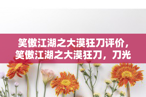 笑傲江湖之大漠狂刀评价,笑傲江湖之大漠狂刀,刀光剑影中的江湖情怀 笑傲江湖之大漠狂刀评价,笑傲江湖之大漠狂刀,刀光剑影中的江湖情怀