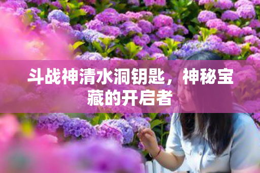 斗战神清水洞钥匙,神秘宝藏的开启者 斗战神清水洞钥匙,神秘宝藏的开启者