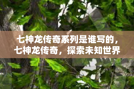 七神龙传奇系列是谁写的,七神龙传奇,探索未知世界的奇幻之旅 七神龙传奇系列是谁写的,七神龙传奇,探索未知世界的奇幻之旅