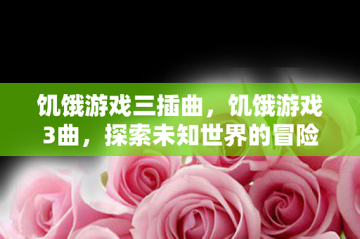 饥饿游戏三插曲,饥饿游戏3曲,探索未知世界的冒险之旅 饥饿游戏三插曲,饥饿游戏3曲,探索未知世界的冒险之旅
