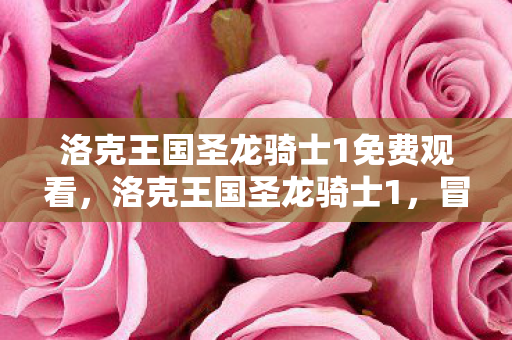 洛克王国圣龙骑士1免费观看，洛克王国圣龙骑士1，冒险与友谊的奇幻之旅