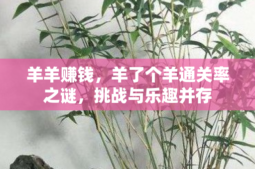 羊羊赚钱,羊了个羊通关率之谜,挑战与乐趣并存 羊羊赚钱,羊了个羊通关率之谜,挑战与乐趣并存