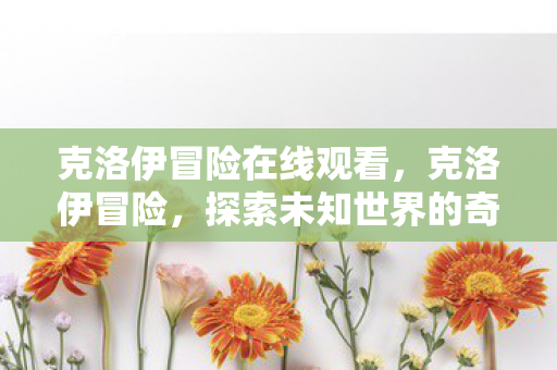 克洛伊冒险在线观看,克洛伊冒险,探索未知世界的奇幻之旅 克洛伊冒险在线观看,克洛伊冒险,探索未知世界的奇幻之旅