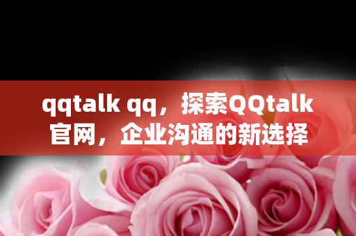 qqtalk qq,探索QQtalk官网,企业沟通的新选择 qqtalk qq,探索QQtalk官网,企业沟通的新选择