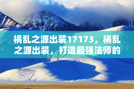祸乱之源出装17173,祸乱之源出装,打造最强法师的装备指南 祸乱之源出装17173,祸乱之源出装,打造最强法师的装备指南