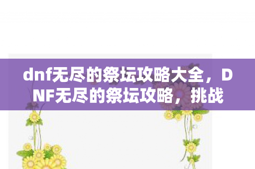 dnf无尽的祭坛攻略大全,DNF无尽的祭坛攻略,挑战极限,解锁无限可能 dnf无尽的祭坛攻略大全,DNF无尽的祭坛攻略,挑战极限,解锁无限可能