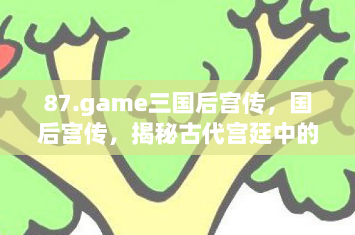 87.game三国后宫传,国后宫传,揭秘古代宫廷中的权力斗争与女性智慧 87.game三国后宫传,国后宫传,揭秘古代宫廷中的权力斗争与女性智慧