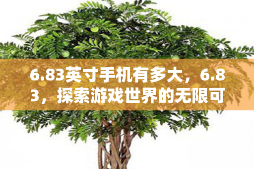 6.83英寸手机有多大,6.83,探索游戏世界的无限可能 6.83英寸手机有多大,6.83,探索游戏世界的无限可能