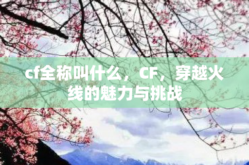 cf全称叫什么,CF,穿越火线的魅力与挑战 cf全称叫什么,CF,穿越火线的魅力与挑战
