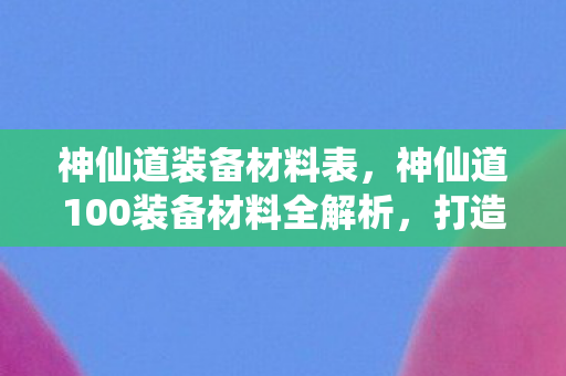 神仙道装备材料表，神仙道100装备材料全解析，打造顶级战力的关键