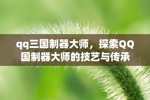qq三国制器大师,探索QQ国制器大师的技艺与传承 qq三国制器大师,探索QQ国制器大师的技艺与传承