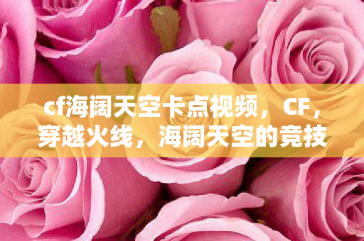 cf海阔天空卡点视频，CF，穿越火线，海阔天空的竞技舞台
