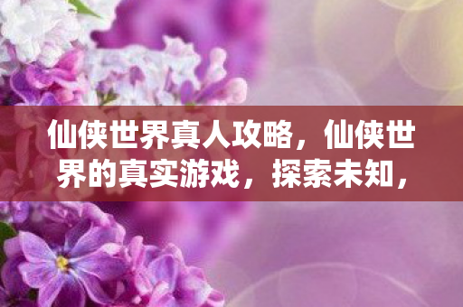 仙侠世界真人攻略,仙侠世界的真实游戏,探索未知,挑战自我 仙侠世界真人攻略,仙侠世界的真实游戏,探索未知,挑战自我