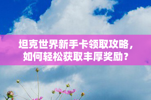 坦克世界新手卡领取攻略，如何轻松获取丰厚奖励？