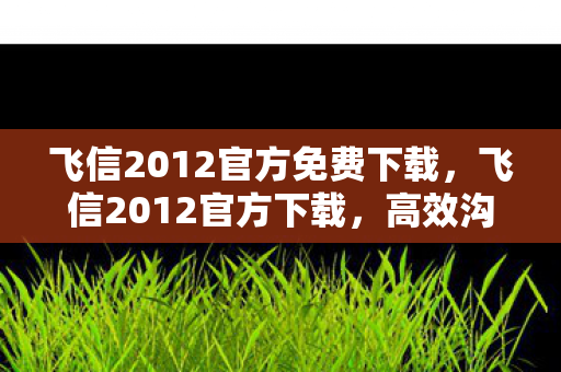 飞信2012官方免费下载,飞信2012官方下载,高效沟通,从信开始 飞信2012官方免费下载,飞信2012官方下载,高效沟通,从信开始