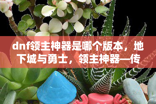 dnf领主神器是哪个版本,地下城与勇士,领主神器—传奇装备的传承与荣耀 dnf领主神器是哪个版本,地下城与勇士,领主神器—传奇装备的传承与荣耀