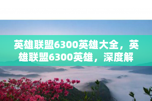 英雄联盟6300英雄大全,英雄联盟6300英雄,深度解析与策略指南 英雄联盟6300英雄大全,英雄联盟6300英雄,深度解析与策略指南