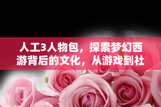 人工3人物包,探索梦幻西游背后的文化,从游戏到社交的跨越 人工3人物包,探索梦幻西游背后的文化,从游戏到社交的跨越
