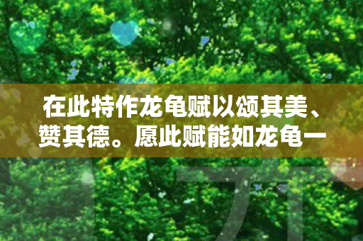 在此特作龙龟赋以颂其美、赞其德。愿此赋能如龙龟一般，承载着尊贵与吉祥的美好寓意，传递给每一个阅读它的人。愿我们都能如龙龟般坚韧不拔、勇往直前，在人生的道路上不断追求更高的境界和更美好的未来