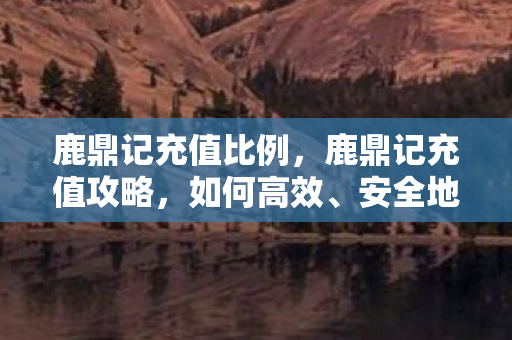 鹿鼎记充值比例,鹿鼎记充值攻略,如何高效、安全地充值? 鹿鼎记充值比例,鹿鼎记充值攻略,如何高效、安全地充值?