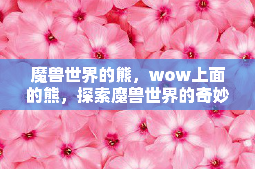 魔兽世界的熊,wow上面的熊,探索魔兽世界的奇妙之旅 魔兽世界的熊,wow上面的熊,探索魔兽世界的奇妙之旅