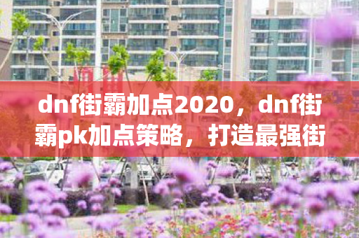 dnf街霸加点2020,dnf街霸pk加点策略,打造最强街头霸王 dnf街霸加点2020,dnf街霸pk加点策略,打造最强街头霸王