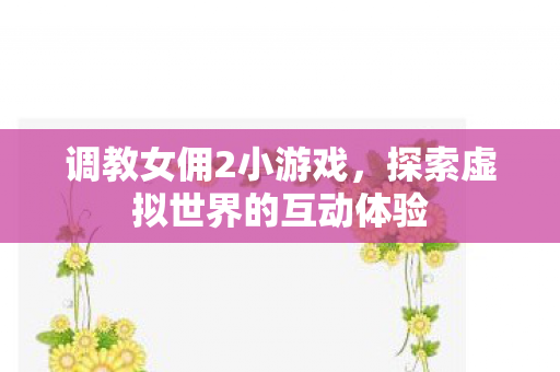 调教女佣2小游戏,探索虚拟世界的互动体验 调教女佣2小游戏,探索虚拟世界的互动体验