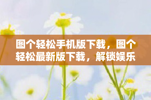 图个轻松手机版下载,图个轻松最新版下载,解锁娱乐新体验 图个轻松手机版下载,图个轻松最新版下载,解锁娱乐新体验