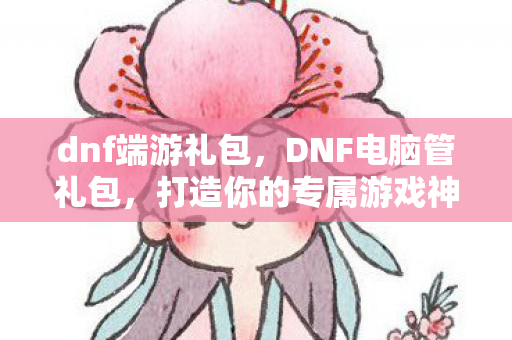 dnf端游礼包，DNF电脑管礼包，打造你的专属游戏神器