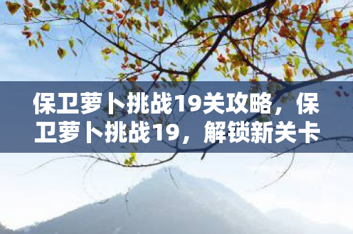 保卫萝卜挑战19关攻略,保卫萝卜挑战19,解锁新关卡,挑战你的策略极限 保卫萝卜挑战19关攻略,保卫萝卜挑战19,解锁新关卡,挑战你的策略极限