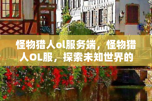 怪物猎人ol服务端,怪物猎人OL服,探索未知世界的奇妙旅程 怪物猎人ol服务端,怪物猎人OL服,探索未知世界的奇妙旅程