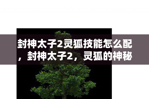 封神太子2灵狐技能怎么配,封神太子2,灵狐的神秘传说 封神太子2灵狐技能怎么配,封神太子2,灵狐的神秘传说