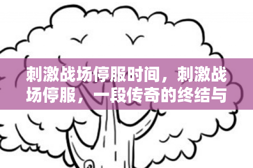 刺激战场停服时间,刺激战场停服,一段传奇的终结与未来的展望 刺激战场停服时间,刺激战场停服,一段传奇的终结与未来的展望