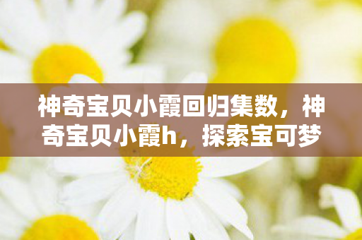神奇宝贝小霞回归集数,神奇宝贝小霞h,探索宝可梦世界的奇妙之旅 神奇宝贝小霞回归集数,神奇宝贝小霞h,探索宝可梦世界的奇妙之旅