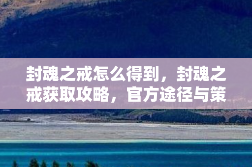 封魂之戒怎么得到,封魂之戒获取攻略,官方途径与策略解析 封魂之戒怎么得到,封魂之戒获取攻略,官方途径与策略解析