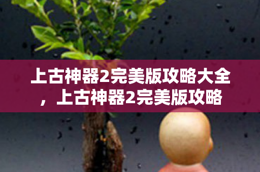 上古神器2完美版攻略大全,上古神器2完美版攻略 上古神器2完美版攻略大全,上古神器2完美版攻略