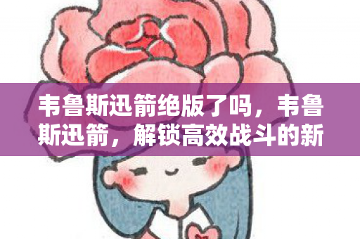 韦鲁斯迅箭绝版了吗,韦鲁斯迅箭,解锁高效战斗的新篇章 韦鲁斯迅箭绝版了吗,韦鲁斯迅箭,解锁高效战斗的新篇章