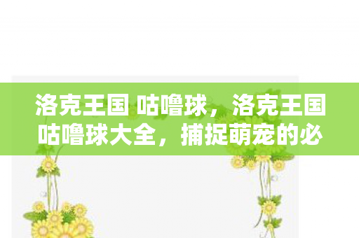 洛克王国 咕噜球,洛克王国咕噜球大全,捕捉萌宠的必备神器 洛克王国 咕噜球,洛克王国咕噜球大全,捕捉萌宠的必备神器