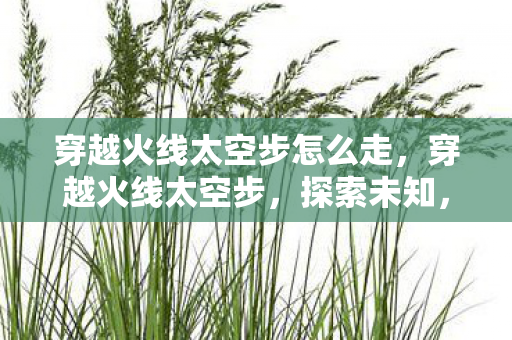 穿越火线太空步怎么走,穿越火线太空步,探索未知,挑战极限 穿越火线太空步怎么走,穿越火线太空步,探索未知,挑战极限