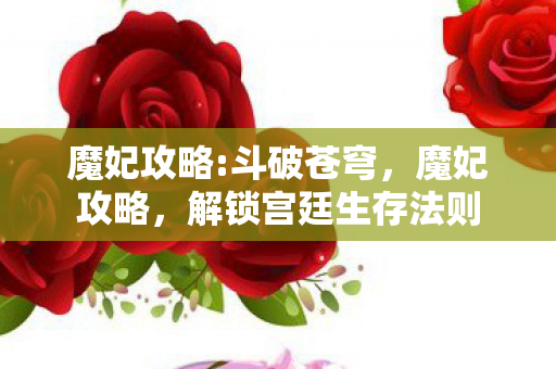 魔妃攻略:斗破苍穹,魔妃攻略,解锁宫廷生存法则 魔妃攻略:斗破苍穹,魔妃攻略,解锁宫廷生存法则